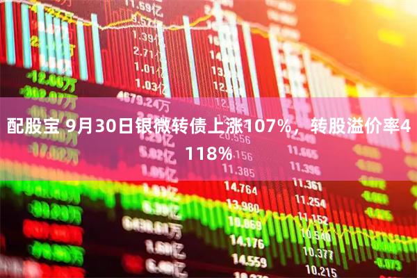配股宝 9月30日银微转债上涨107%，转股溢价率4118%