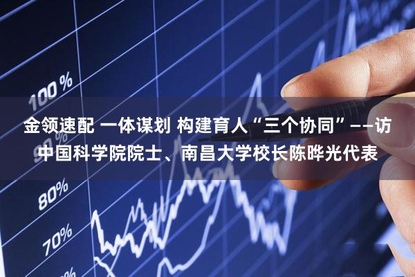 金领速配 一体谋划 构建育人“三个协同”——访中国科学院院士、南昌大学校长陈晔光代表