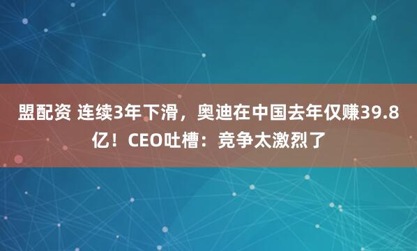 盟配资 连续3年下滑,奥迪在中国去年仅赚39.8亿!CEO吐槽:竞争太激烈了