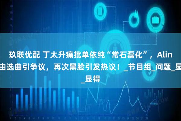 玖联优配 丁太升痛批单依纯“常石磊化”，Alin自由选曲引争议，再次黑脸引发热议！_节目组_问题_显得