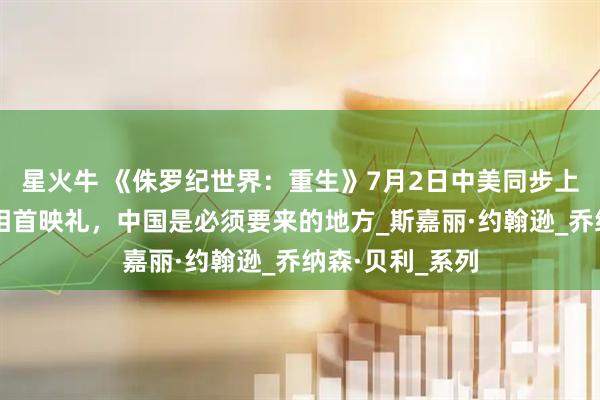 星火牛 《侏罗纪世界：重生》7月2日中美同步上映，斯嘉丽亮相首映礼，中国是必须要来的地方_斯嘉丽·约翰逊_乔纳森·贝利_系列