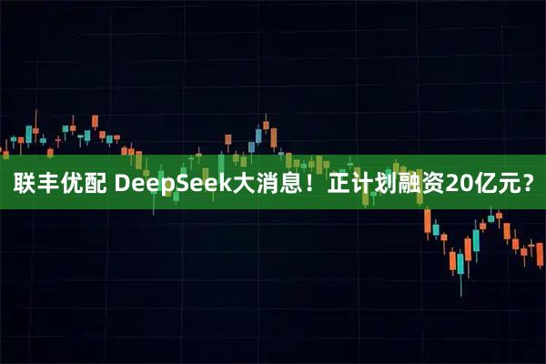 联丰优配 DeepSeek大消息！正计划融资20亿元？