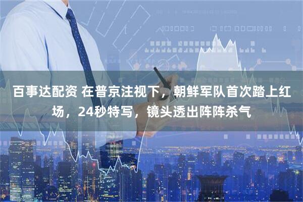 百事达配资 在普京注视下，朝鲜军队首次踏上红场，24秒特写，镜头透出阵阵杀气