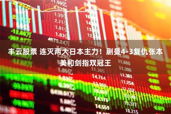 丰云股票 连灭两大日本主力！蒯曼4-3复仇张本美和剑指双冠王