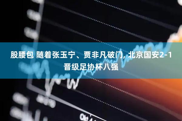 股腰包 随着张玉宁、贾非凡破门, 北京国安2-1晋级足协杯八强