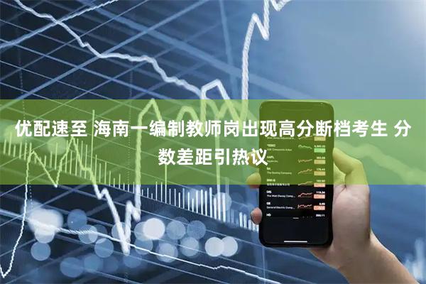 优配速至 海南一编制教师岗出现高分断档考生 分数差距引热议